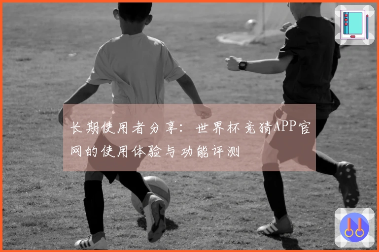 长期使用者分享：世界杯竞猜APP官网的使用体验与功能评测